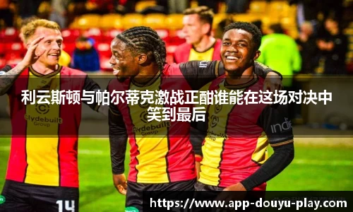 利云斯顿与帕尔蒂克激战正酣谁能在这场对决中笑到最后