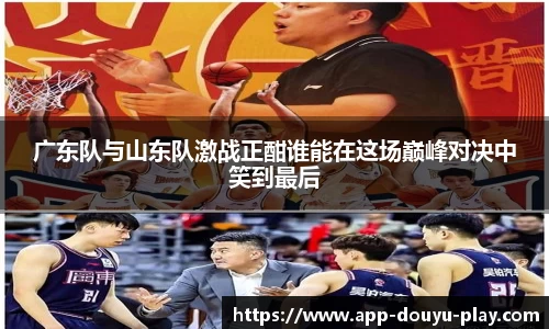 广东队与山东队激战正酣谁能在这场巅峰对决中笑到最后